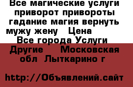 Все магические услуги приворот привороты гадание магия вернуть мужу жену › Цена ­ 1 000 - Все города Услуги » Другие   . Московская обл.,Лыткарино г.